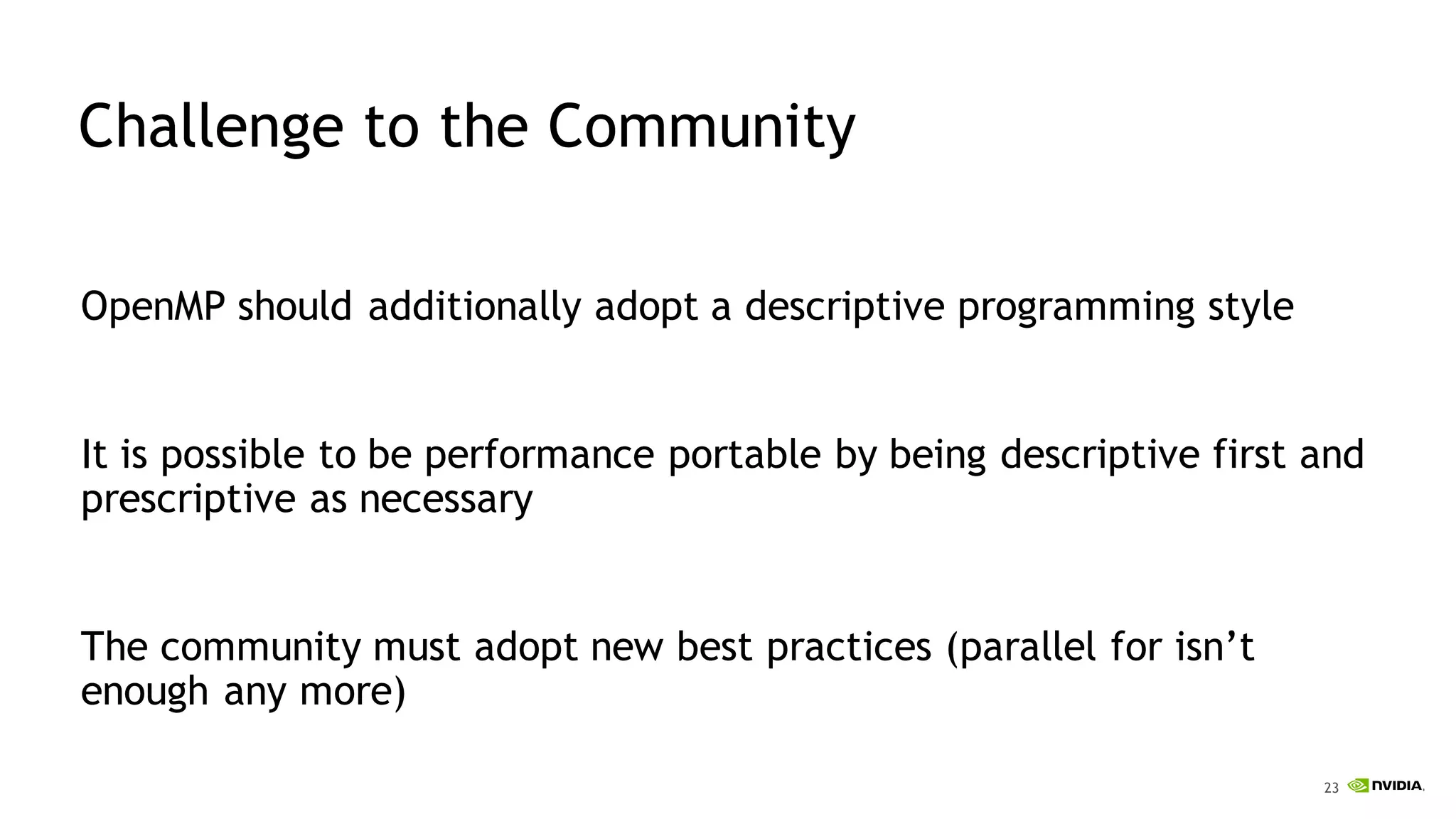 23
Challenge to the Community
OpenMP should additionally adopt a descriptive programming style
It is possible to be performance portable by being descriptive first and
prescriptive as necessary
The community must adopt new best practices (parallel for isn’t
enough any more)
 