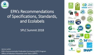 1
EPA’s Recommendations
of Specifications, Standards,
and Ecolabels
SPLC Summit 2018
Jenna Larkin
EPA’s Environmentally Preferable Purchasing (EPP) Program
Office of Pollution Prevention and Toxics (OPPT)
 