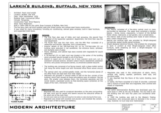 MODERN ARCHITECTURE
AKANSHA AWASTHI
B.ARCH 3RD YR
4TH SEMESTER
14ARCH001
ACA. AGRA
SIGN. SHEET NO.
2
DATE
Larkin's building, buffalo, new york
• Architect- frank Lloyd wright
• Location- Buffalo, new York
• Date- 1904, Demolished- 1950
• Building Type- Commercial Office
• Climate- Temperate
• Construction Type- Brick Masonry
• Style- Early Modernism
• Built in 1904-1906 for the Larkin Soap Company of Buffalo, New York.
• The five story dark red brick building used pink tinted mortar and utilized steel frame construction.
• It was noted for many innovations, including air conditioning, stained glass windows, built-in desk furniture,
and suspended toilet bowls.
DESIGN-
• The first floor plan was of lobby and mail grouping, the second floor
consisted of the typewriter operators' department, the third floor was the
mail department.
• The fourth floor was the mail room, and the fifth floor consisted of a
restaurant and kitchen, balconies, and a conservatory.
• Exterior details of the 200-foot-long (61 m) by 134-foot-wide (41 m)
building were executed in red sandstone; the entrance doors, windows,
and skylights were of glass.
• Floors, desktops, and cabinet tops were covered with magnesite for sound
absorption.
• A 76-foot-tall (23 m) light court was located in the center of the building
which provided natural sunlight to all of the floors.
• Between its support piers ran fourteen sets of three inspiration words each, such as:
GENEROSITY ALTRUISM SACRIFICE, INTEGRITY LOYALTY FIDELITY, IMAGINATION JUDGEMENT
INITIATIVE, INTELLIGENCE ENTHUSIASM CONTROL, CO-OPERATION ECONOMY INDUSTRY.
• The building was conceived of as facing inward, with a glass-roofed central
hall rising the entire height and with horizontal office floors woven around
it.
• The vertical piers rise uninterruptedly inside, and the horizontal planes of
the office floors are kept back from their edges.
• Stairways are grouped in vertical shells of wall at the four corners of the
building, which then reveals all these articulations upon its exterior: the big
piers, the smaller ones between them, the horizontal spandrels and the
corner towers, expressed purely as free-standing space containers at the
edges of the main, interwoven mass.
INNOVATIONS-
• Magnesite was also used for sculptural decoration on the piers surrounding
the light court and for panels and beams around the executive offices at
the south end of the main floor.
• the chairs were made out of steel and hung from the tables to make cleaning the floors easy.
• Magnesite was mixed with excelsior and poured, and troweled like cement,
over a layer of felt to impart its resiliency.
THE 76-FOOT-TALL (23 M) LIGHT
COURT
INTERIORS-
• The interior consisted of a five-story central court or nave,
surrounded by balconies. The upper level contained a kitchen,
bakery , dining rooms, classrooms, a branch of the Buffalo
Public Library, restrooms, a roof garden, and a conservatory.
• The interior walls of the building were made of semi-vitreous,
hard, cream-colored brick.
• Natural and artificial light was provided by Wright-designed
hermetically sealed double-paned windows.
• Wright-designed electrical fixtures, that enabled the employees
to work in comfort at their Wright-designed metal office
furniture, while breathing air from a Wright-designed "air
conditioning" system.
• Magnesite was used in the construction of stairs, doors,
window sills, coping, capitals, partitions, desk tops, and
plumbing slabs.
• It was reported that the floors of the Larkin Building were
marble.
• In reality, the floors consisted of a base of concrete, cushioned
with a mixture of wood fiber and magnesite, then covered with
sheets of magnesite.
DEMOLITION-
• The Larkin Administration Building was foreclosed upon for
back taxes in 1945 by the city of Buffalo. The city tried to sell
the building over the next five years and considered other
reuses.
• In 1949 the building was sold to the Western Trading
Corporation, who announced plans to demolish it for a truck
stop, however, no truck stop ever materialized.
FLOOR PLANS
 