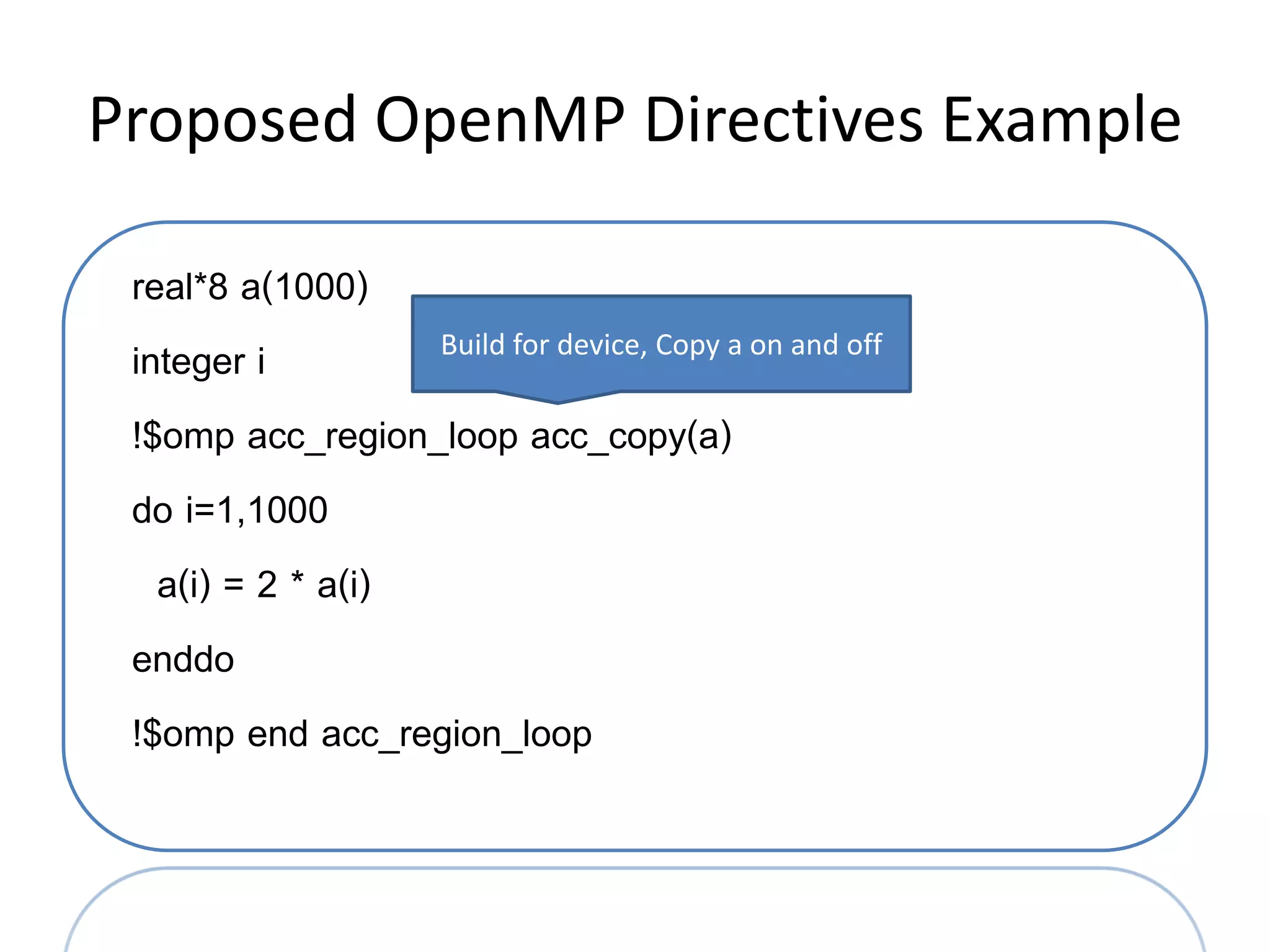 Proposed OpenMP Directives Example

 real*8 a(1000)
 integer i         Build for device, Copy a on and off

 !$omp acc_region_loop acc_copy(a)
 do i=1,1000
   a(i) = 2 * a(i)
 enddo
 !$omp end acc_region_loop
 