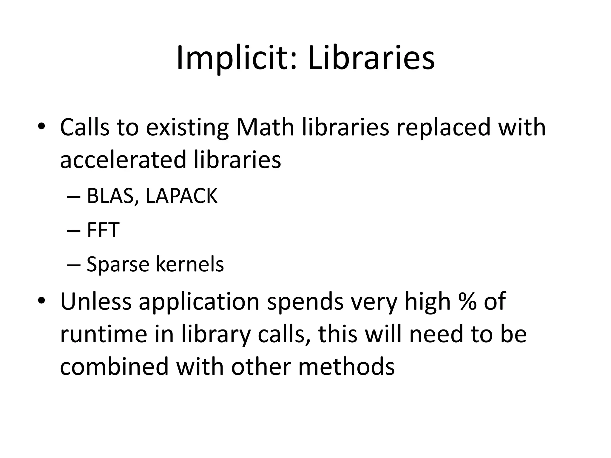 Implicit: Libraries
• Calls to existing Math libraries replaced with
  accelerated libraries
  – BLAS, LAPACK
  – FFT
  – Sparse kernels
• Unless application spends very high % of
  runtime in library calls, this will need to be
  combined with other methods
 