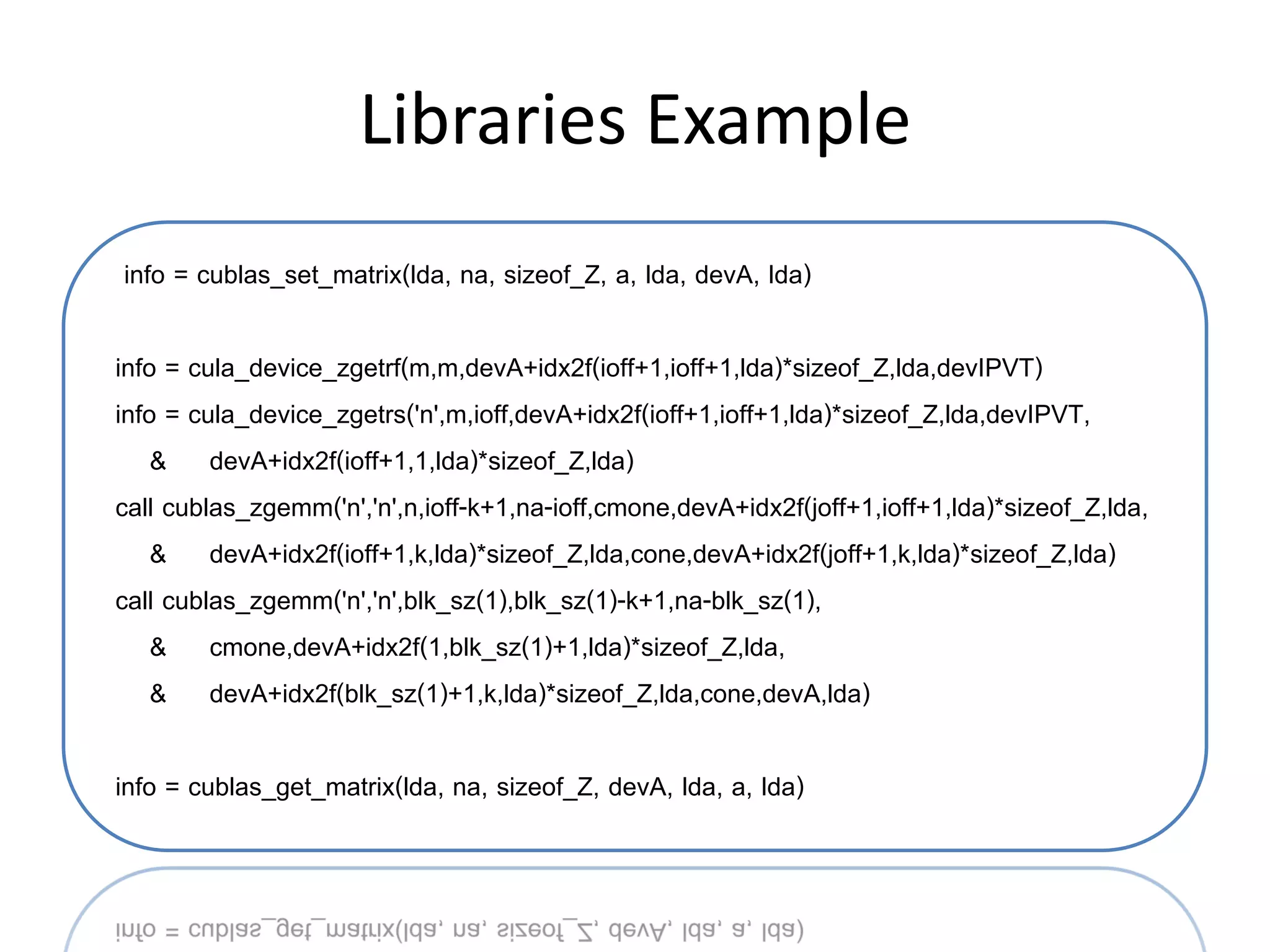 Libraries Example
info = cublas_set_matrix(lda, na, sizeof_Z, a, lda, devA, lda)

info = cula_device_zgetrf(m,m,devA+idx2f(ioff+1,ioff+1,lda)*sizeof_Z,lda,devIPVT)
info = cula_device_zgetrs('n',m,ioff,devA+idx2f(ioff+1,ioff+1,lda)*sizeof_Z,lda,devIPVT,
    & devA+idx2f(ioff+1,1,lda)*sizeof_Z,lda)
call cublas_zgemm('n','n',n,ioff-k+1,na-ioff,cmone,devA+idx2f(joff+1,ioff+1,lda)*sizeof_Z,lda,
    & devA+idx2f(ioff+1,k,lda)*sizeof_Z,lda,cone,devA+idx2f(joff+1,k,lda)*sizeof_Z,lda)
call cublas_zgemm('n','n',blk_sz(1),blk_sz(1)-k+1,na-blk_sz(1),
    & cmone,devA+idx2f(1,blk_sz(1)+1,lda)*sizeof_Z,lda,
    & devA+idx2f(blk_sz(1)+1,k,lda)*sizeof_Z,lda,cone,devA,lda)

info = cublas_get_matrix(lda, na, sizeof_Z, devA, lda, a, lda)
 