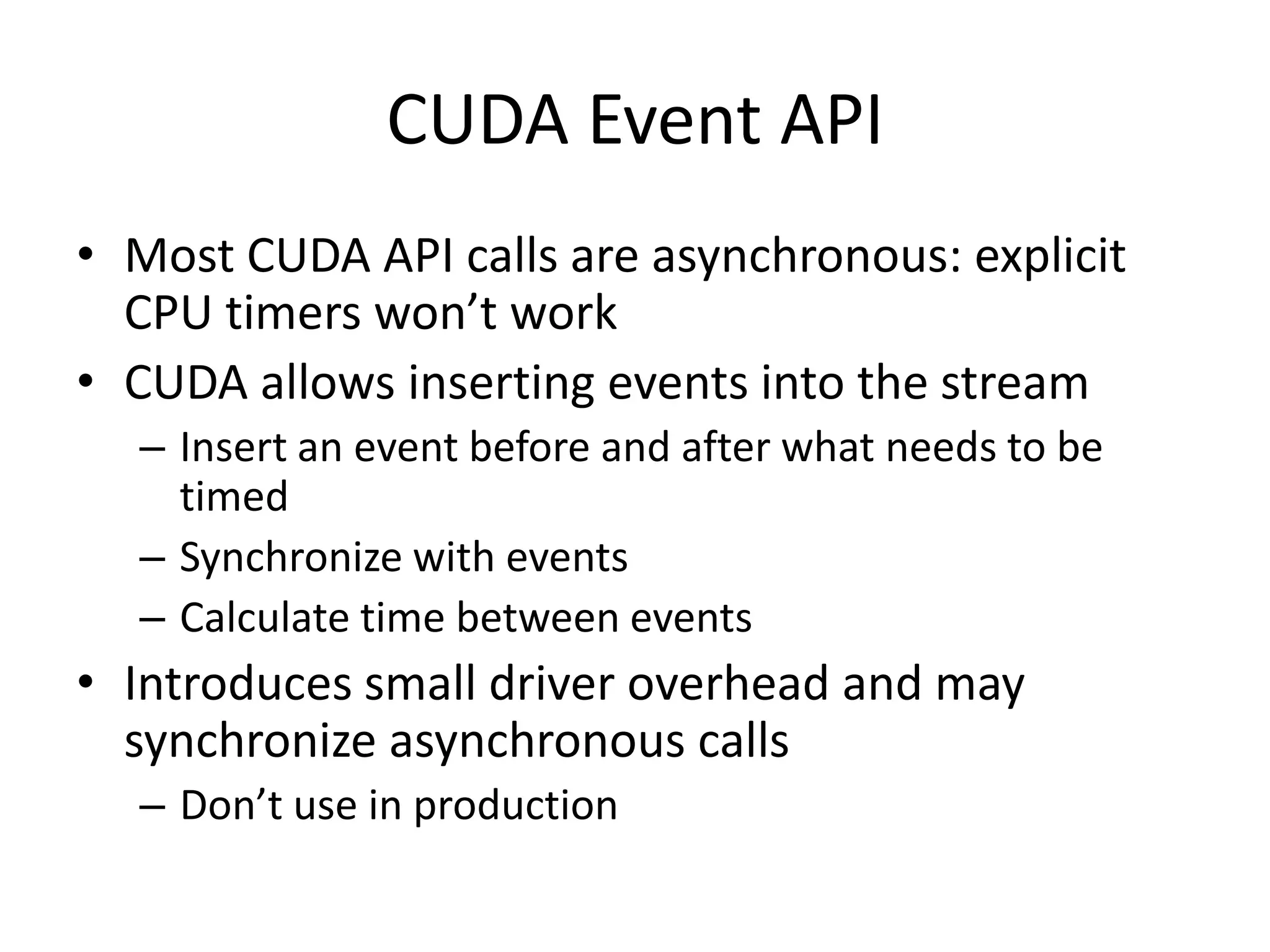 CUDA Event API
• Most CUDA API calls are asynchronous: explicit
  CPU timers won’t work
• CUDA allows inserting events into the stream
  – Insert an event before and after what needs to be
    timed
  – Synchronize with events
  – Calculate time between events
• Introduces small driver overhead and may
  synchronize asynchronous calls
  – Don’t use in production
 