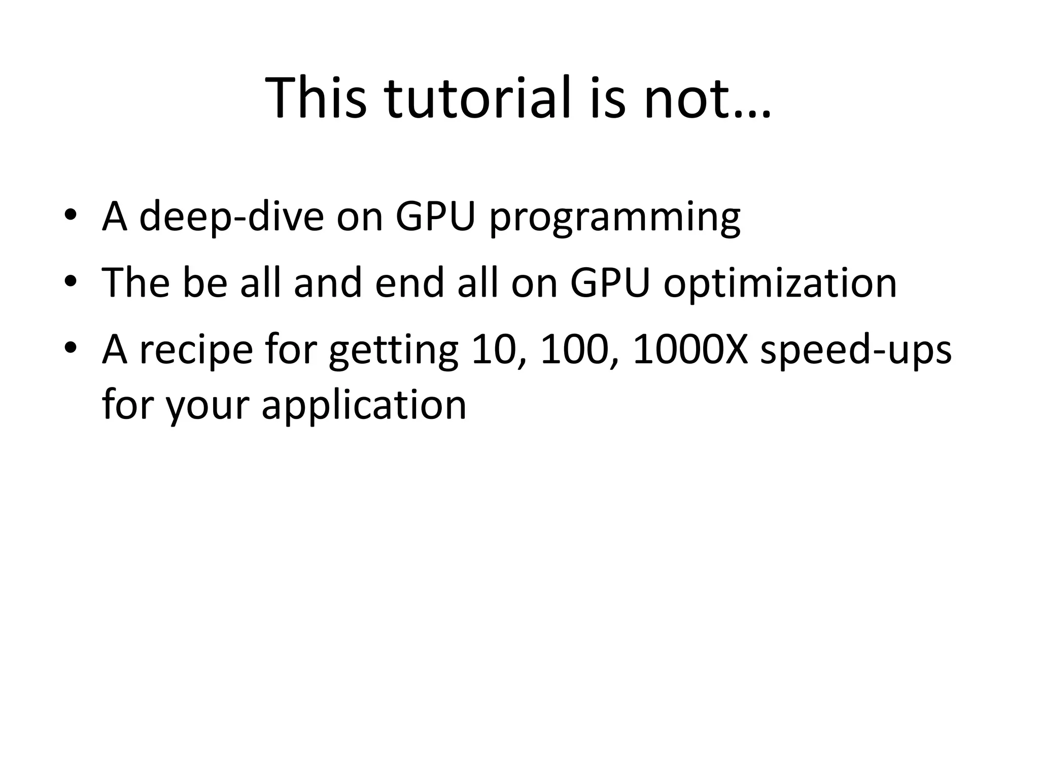 This tutorial is not…
• A deep-dive on GPU programming
• The be all and end all on GPU optimization
• A recipe for getting 10, 100, 1000X speed-ups
  for your application
 