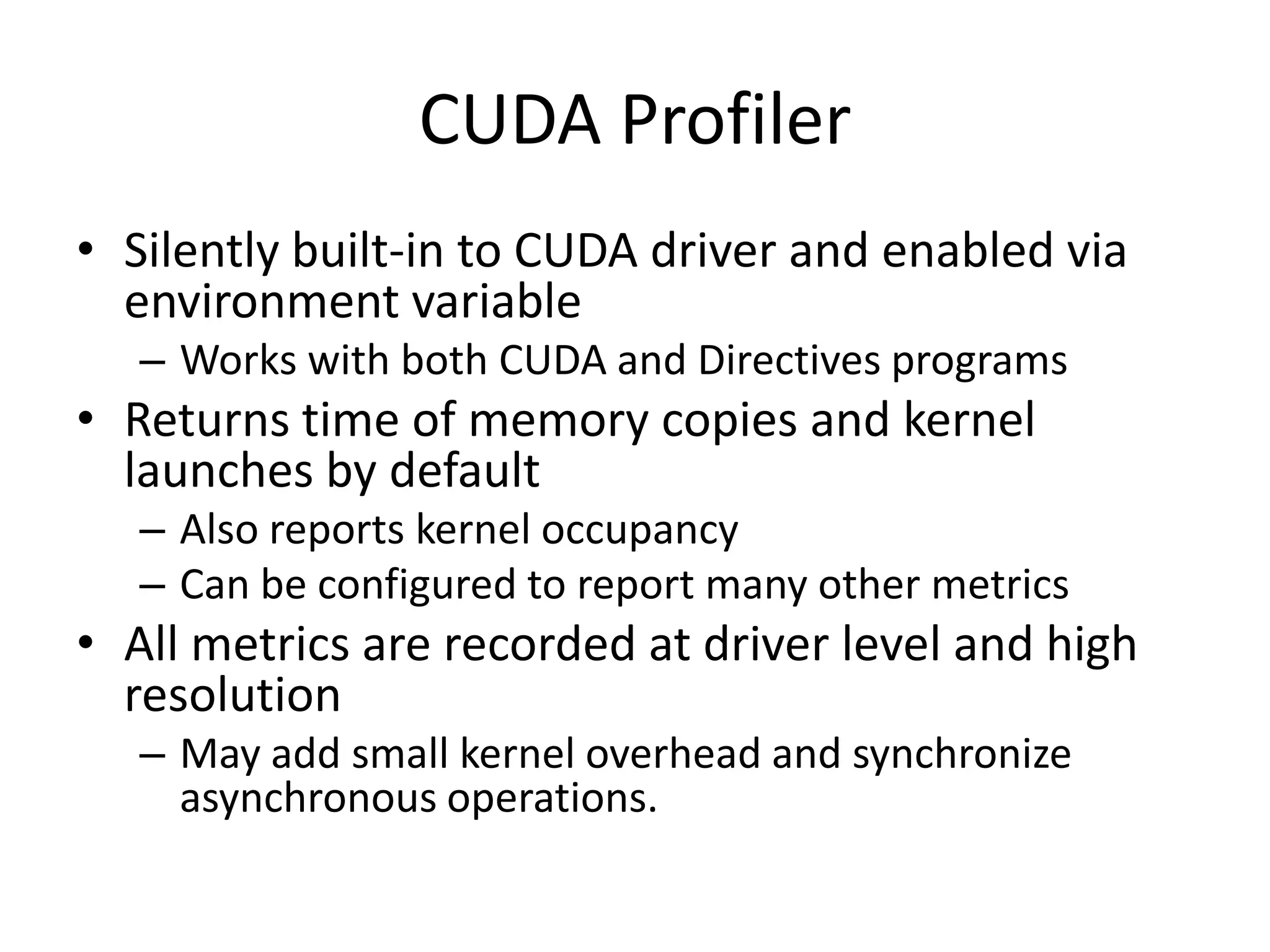 CUDA Profiler
• Silently built-in to CUDA driver and enabled via
  environment variable
   – Works with both CUDA and Directives programs
• Returns time of memory copies and kernel
  launches by default
   – Also reports kernel occupancy
   – Can be configured to report many other metrics
• All metrics are recorded at driver level and high
  resolution
   – May add small kernel overhead and synchronize
     asynchronous operations.
 