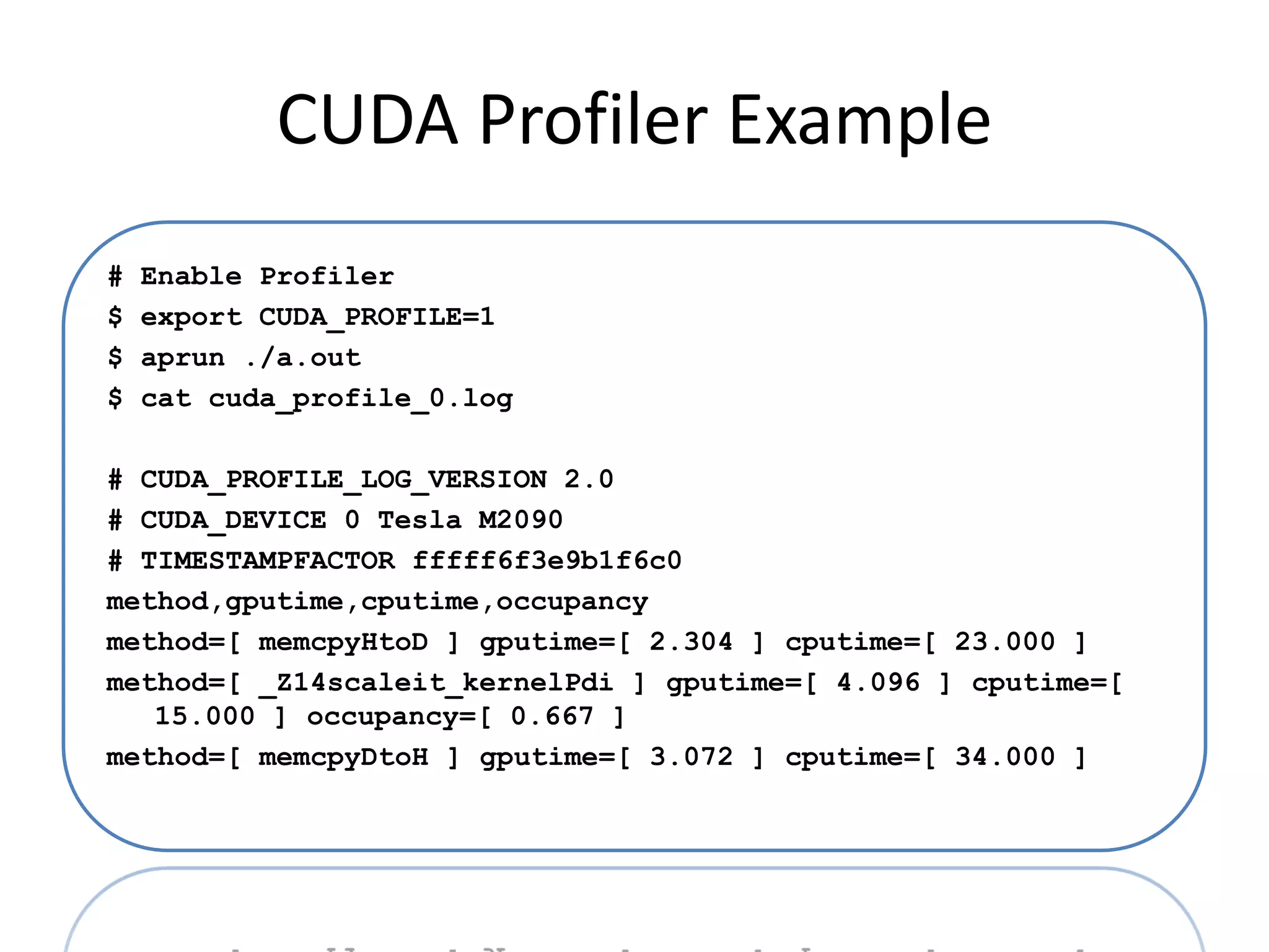 CUDA Profiler Example
#   Enable Profiler
$   export CUDA_PROFILE=1
$   aprun ./a.out
$   cat cuda_profile_0.log

# CUDA_PROFILE_LOG_VERSION 2.0
# CUDA_DEVICE 0 Tesla M2090
# TIMESTAMPFACTOR fffff6f3e9b1f6c0
method,gputime,cputime,occupancy
method=[ memcpyHtoD ] gputime=[ 2.304 ] cputime=[ 23.000 ]
method=[ _Z14scaleit_kernelPdi ] gputime=[ 4.096 ] cputime=[
   15.000 ] occupancy=[ 0.667 ]
method=[ memcpyDtoH ] gputime=[ 3.072 ] cputime=[ 34.000 ]
 