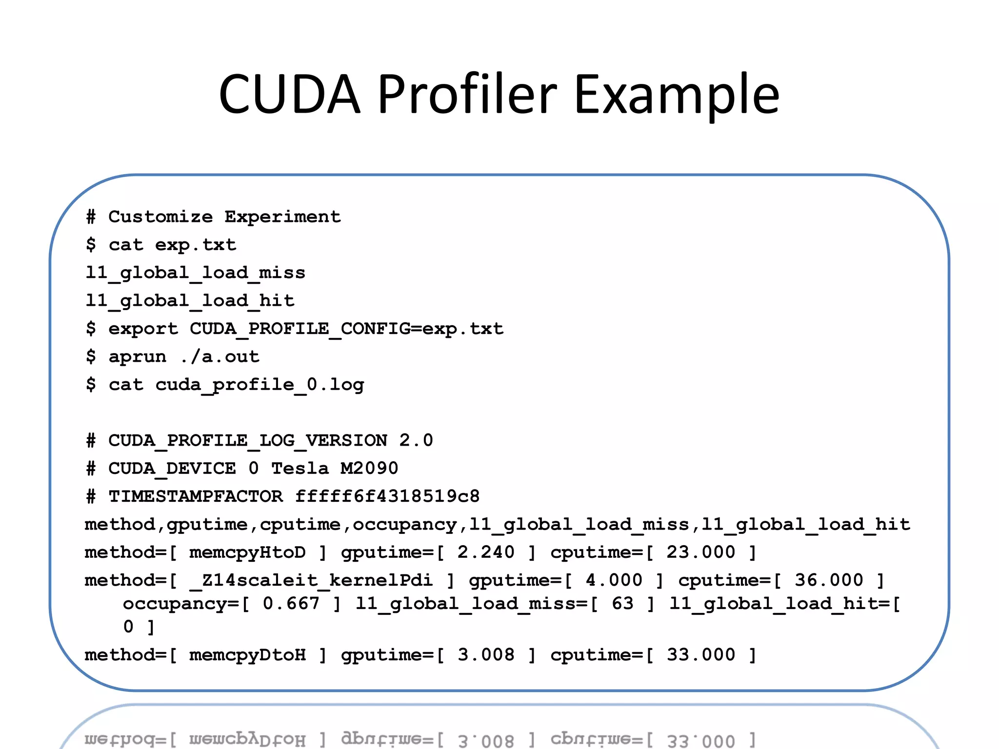 CUDA Profiler Example
# Customize Experiment
$ cat exp.txt
l1_global_load_miss
l1_global_load_hit
$ export CUDA_PROFILE_CONFIG=exp.txt
$ aprun ./a.out
$ cat cuda_profile_0.log

# CUDA_PROFILE_LOG_VERSION 2.0
# CUDA_DEVICE 0 Tesla M2090
# TIMESTAMPFACTOR fffff6f4318519c8
method,gputime,cputime,occupancy,l1_global_load_miss,l1_global_load_hit
method=[ memcpyHtoD ] gputime=[ 2.240 ] cputime=[ 23.000 ]
method=[ _Z14scaleit_kernelPdi ] gputime=[ 4.000 ] cputime=[ 36.000 ]
   occupancy=[ 0.667 ] l1_global_load_miss=[ 63 ] l1_global_load_hit=[
   0 ]
method=[ memcpyDtoH ] gputime=[ 3.008 ] cputime=[ 33.000 ]
 