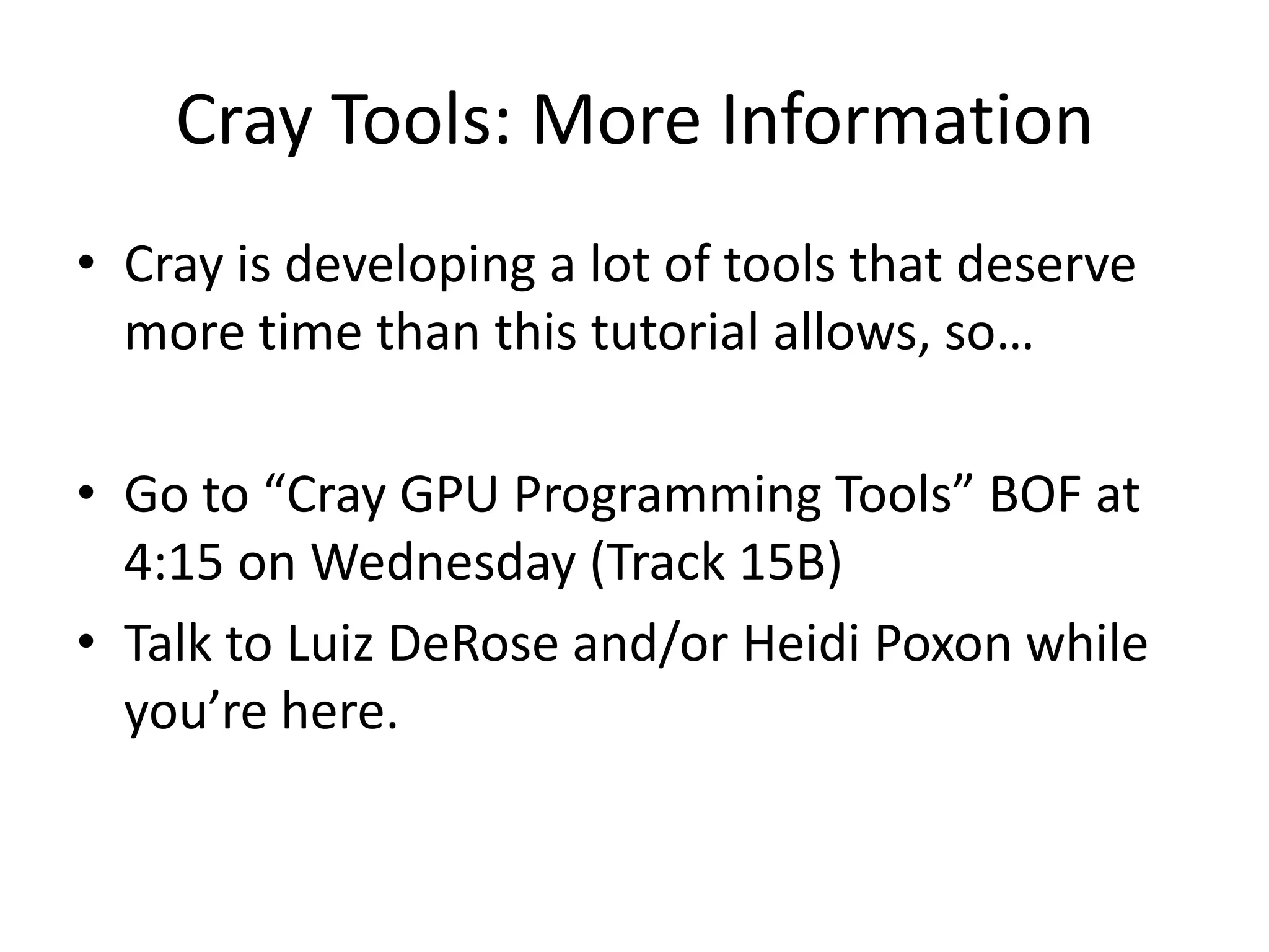 Cray Tools: More Information
• Cray is developing a lot of tools that deserve
  more time than this tutorial allows, so…

• Go to “Cray GPU Programming Tools” BOF at
  4:15 on Wednesday (Track 15B)
• Talk to Luiz DeRose and/or Heidi Poxon while
  you’re here.
 