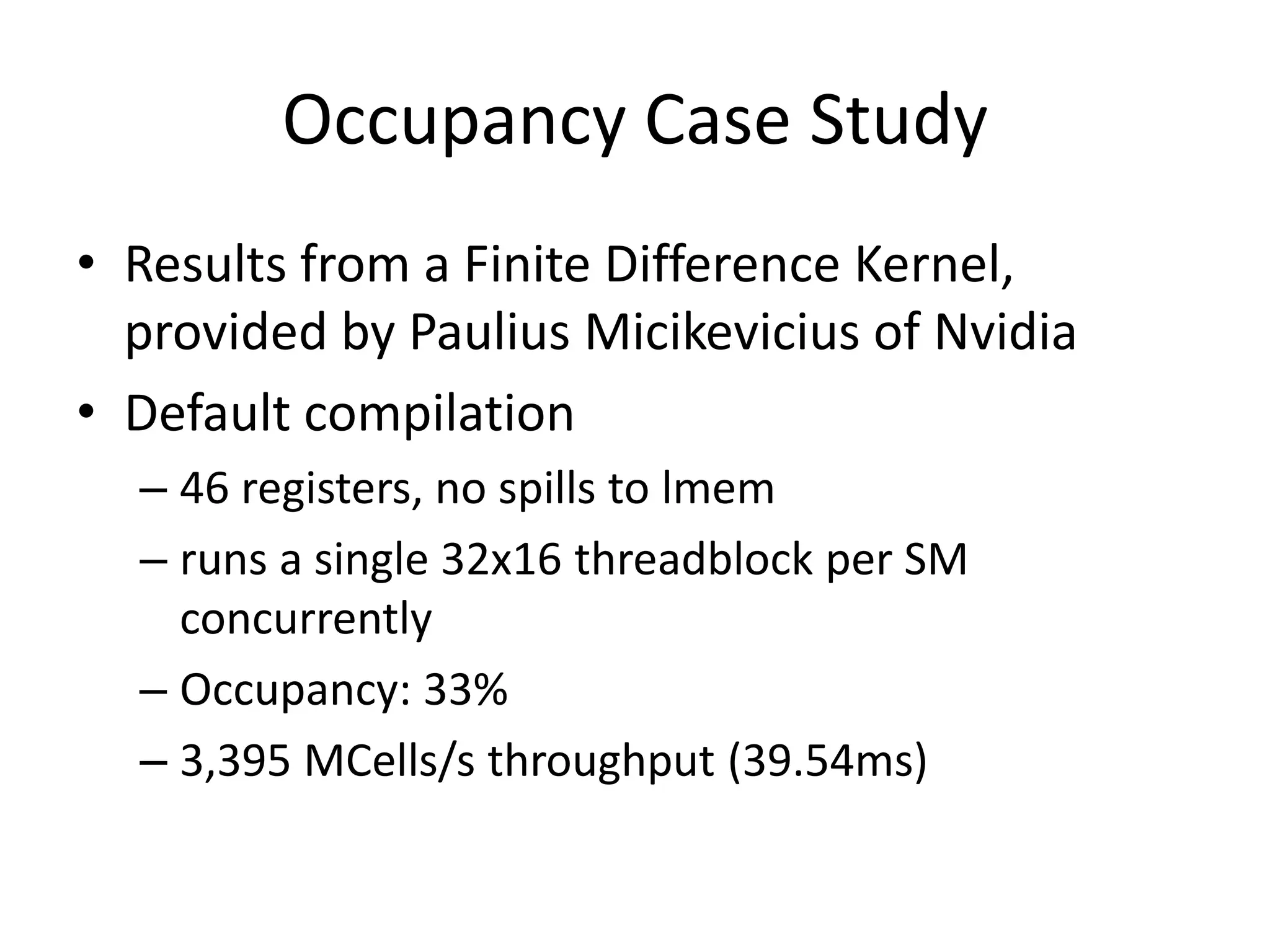 Occupancy Case Study
• Results from a Finite Difference Kernel,
  provided by Paulius Micikevicius of Nvidia
• Default compilation
  – 46 registers, no spills to lmem
  – runs a single 32x16 threadblock per SM
    concurrently
  – Occupancy: 33%
  – 3,395 MCells/s throughput (39.54ms)
 