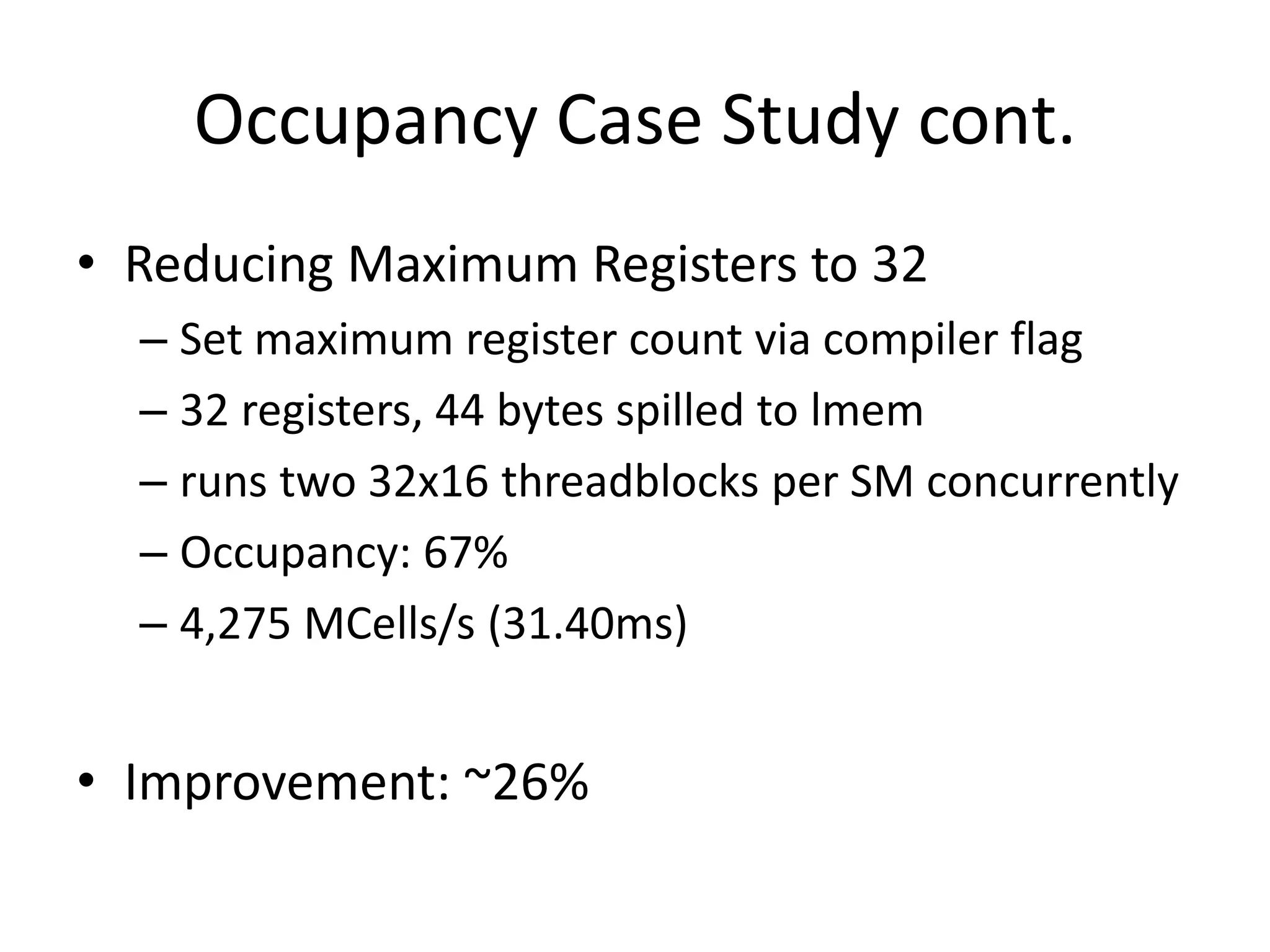 Occupancy Case Study cont.
• Reducing Maximum Registers to 32
  – Set maximum register count via compiler flag
  – 32 registers, 44 bytes spilled to lmem
  – runs two 32x16 threadblocks per SM concurrently
  – Occupancy: 67%
  – 4,275 MCells/s (31.40ms)


• Improvement: ~26%
 