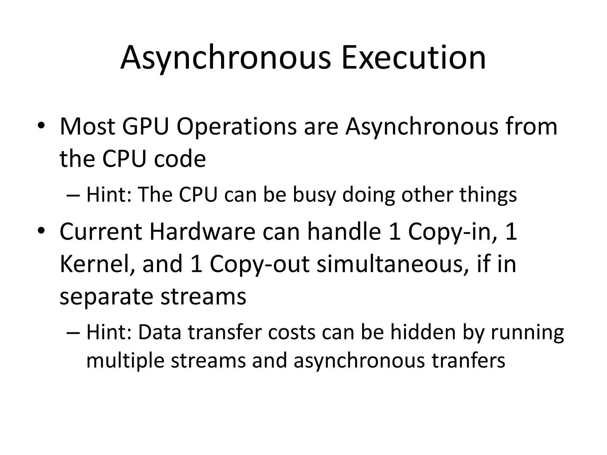 Asynchronous Execution
• Most GPU Operations are Asynchronous from
  the CPU code
  – Hint: The CPU can be busy doing other things
• Current Hardware can handle 1 Copy-in, 1
  Kernel, and 1 Copy-out simultaneous, if in
  separate streams
  – Hint: Data transfer costs can be hidden by running
    multiple streams and asynchronous tranfers
 