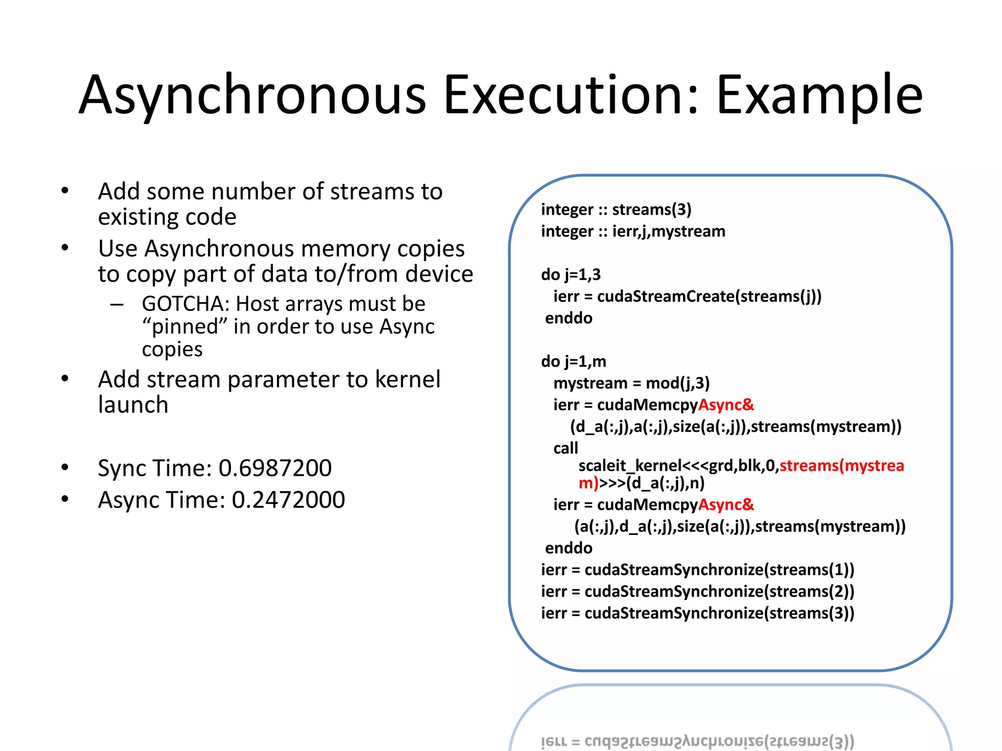 Asynchronous Execution: Example
•   Add some number of streams to
                                          integer :: streams(3)
    existing code                         integer :: ierr,j,mystream
•   Use Asynchronous memory copies
    to copy part of data to/from device   do j=1,3
                                           ierr = cudaStreamCreate(streams(j))
     – GOTCHA: Host arrays must be
                                          enddo
       “pinned” in order to use Async
       copies                             do j=1,m
•   Add stream parameter to kernel          mystream = mod(j,3)
    launch                                  ierr = cudaMemcpyAsync&
                                               (d_a(:,j),a(:,j),size(a(:,j)),streams(mystream))
                                            call
•   Sync Time: 0.6987200                         scaleit_kernel<<<grd,blk,0,streams(mystrea
                                                 m)>>>(d_a(:,j),n)
•   Async Time: 0.2472000                   ierr = cudaMemcpyAsync&
                                                (a(:,j),d_a(:,j),size(a(:,j)),streams(mystream))
                                           enddo
                                          ierr = cudaStreamSynchronize(streams(1))
                                          ierr = cudaStreamSynchronize(streams(2))
                                          ierr = cudaStreamSynchronize(streams(3))
 