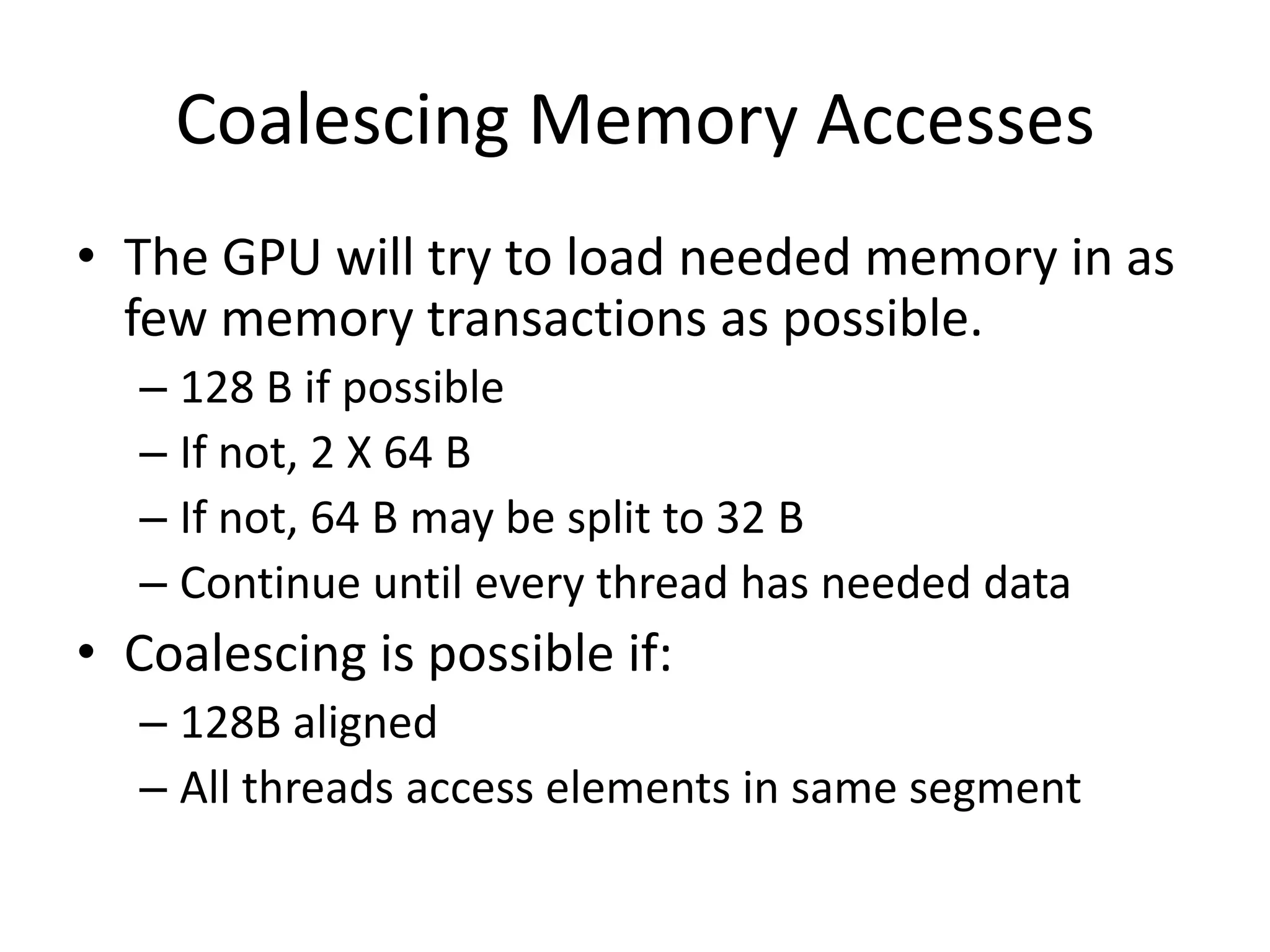 Coalescing Memory Accesses
• The GPU will try to load needed memory in as
  few memory transactions as possible.
  – 128 B if possible
  – If not, 2 X 64 B
  – If not, 64 B may be split to 32 B
  – Continue until every thread has needed data
• Coalescing is possible if:
  – 128B aligned
  – All threads access elements in same segment
 