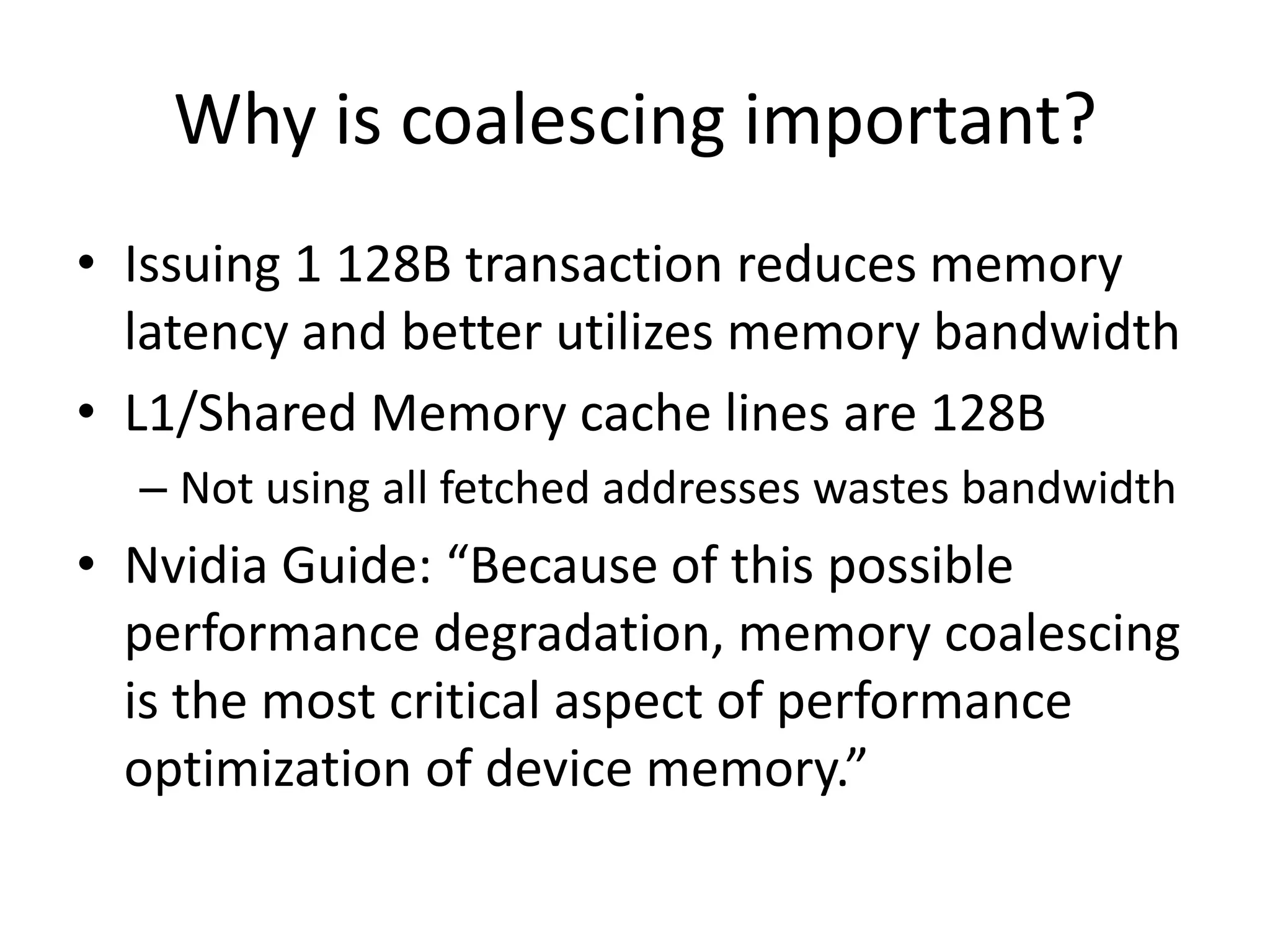 Why is coalescing important?
• Issuing 1 128B transaction reduces memory
  latency and better utilizes memory bandwidth
• L1/Shared Memory cache lines are 128B
  – Not using all fetched addresses wastes bandwidth
• Nvidia Guide: “Because of this possible
  performance degradation, memory coalescing
  is the most critical aspect of performance
  optimization of device memory.”
 