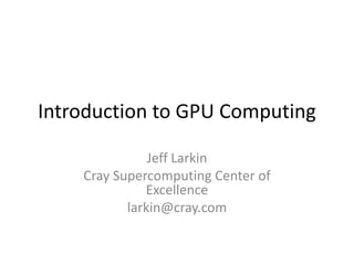 Introduction to GPU Computing

               Jeff Larkin
    Cray Supercomputing Center of
              Excellence
           larkin@cray.com
 