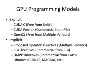GPU Programming Models
• Explicit
   – CUDA C (Free from Nvidia)
   – CUDA Fortran (Commercial from PGI)
   – OpenCL (Free from Multiple Vendors)
• Implicit
   – Proposed OpenMP Directives (Multiple Vendors)
   – PGI Directives (Commercial from PGI)
   – HMPP Directives (Commercial from CAPS)
   – Libraries (CUBLAS, MAGMA, etc.)
 