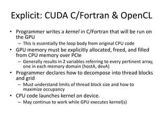 Explicit: CUDA C/Fortran & OpenCL
• Programmer writes a kernel in C/Fortran that will be run on
  the GPU
   – This is essentially the loop body from original CPU code
• GPU memory must be explicitly allocated, freed, and filled
  from CPU memory over PCIe
   – Generally results in 2 variables referring to every pertinent array,
     one in each memory domain (hostA, devA)
• Programmer declares how to decompose into thread blocks
  and grid
   – Must understand limits of thread block size and how to
     maximize occupancy
• CPU code launches kernel on device.
   – May continue to work while GPU executes kernel(s)
 
