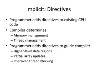 Implicit: Directives
• Programmer adds directives to existing CPU
  code
• Compiler determines
  – Memory management
  – Thread management
• Programmer adds directives to guide compiler
  – Higher-level data regions
  – Partial array updates
  – Improved thread blocking
 