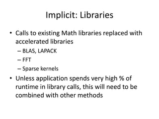 Implicit: Libraries
• Calls to existing Math libraries replaced with
  accelerated libraries
  – BLAS, LAPACK
  – FFT
  – Sparse kernels
• Unless application spends very high % of
  runtime in library calls, this will need to be
  combined with other methods
 