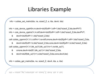 Libraries Example
info = cublas_set_matrix(lda, na, sizeof_Z, a, lda, devA, lda)

info = cula_device_zgetrf(m,m,devA+idx2f(ioff+1,ioff+1,lda)*sizeof_Z,lda,devIPVT)
info = cula_device_zgetrs('n',m,ioff,devA+idx2f(ioff+1,ioff+1,lda)*sizeof_Z,lda,devIPVT,
    & devA+idx2f(ioff+1,1,lda)*sizeof_Z,lda)
call cublas_zgemm('n','n',n,ioff-k+1,na-ioff,cmone,devA+idx2f(joff+1,ioff+1,lda)*sizeof_Z,lda,
    & devA+idx2f(ioff+1,k,lda)*sizeof_Z,lda,cone,devA+idx2f(joff+1,k,lda)*sizeof_Z,lda)
call cublas_zgemm('n','n',blk_sz(1),blk_sz(1)-k+1,na-blk_sz(1),
    & cmone,devA+idx2f(1,blk_sz(1)+1,lda)*sizeof_Z,lda,
    & devA+idx2f(blk_sz(1)+1,k,lda)*sizeof_Z,lda,cone,devA,lda)

info = cublas_get_matrix(lda, na, sizeof_Z, devA, lda, a, lda)
 