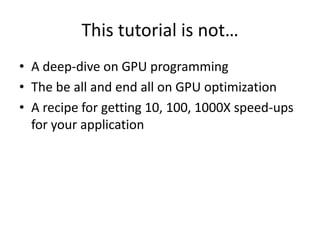 This tutorial is not…
• A deep-dive on GPU programming
• The be all and end all on GPU optimization
• A recipe for getting 10, 100, 1000X speed-ups
  for your application
 