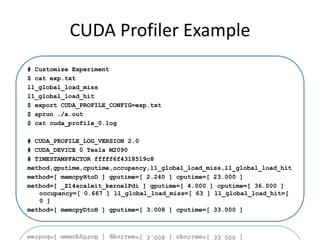 CUDA Profiler Example
# Customize Experiment
$ cat exp.txt
l1_global_load_miss
l1_global_load_hit
$ export CUDA_PROFILE_CONFIG=exp.txt
$ aprun ./a.out
$ cat cuda_profile_0.log

# CUDA_PROFILE_LOG_VERSION 2.0
# CUDA_DEVICE 0 Tesla M2090
# TIMESTAMPFACTOR fffff6f4318519c8
method,gputime,cputime,occupancy,l1_global_load_miss,l1_global_load_hit
method=[ memcpyHtoD ] gputime=[ 2.240 ] cputime=[ 23.000 ]
method=[ _Z14scaleit_kernelPdi ] gputime=[ 4.000 ] cputime=[ 36.000 ]
   occupancy=[ 0.667 ] l1_global_load_miss=[ 63 ] l1_global_load_hit=[
   0 ]
method=[ memcpyDtoH ] gputime=[ 3.008 ] cputime=[ 33.000 ]
 