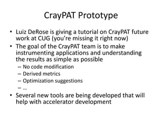 CrayPAT Prototype
• Luiz DeRose is giving a tutorial on CrayPAT future
  work at CUG (you’re missing it right now)
• The goal of the CrayPAT team is to make
  instrumenting applications and understanding
  the results as simple as possible
   –   No code modification
   –   Derived metrics
   –   Optimization suggestions
   –   …
• Several new tools are being developed that will
  help with accelerator development
 