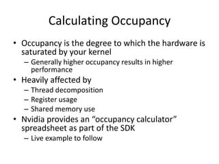 Calculating Occupancy
• Occupancy is the degree to which the hardware is
  saturated by your kernel
  – Generally higher occupancy results in higher
    performance
• Heavily affected by
  – Thread decomposition
  – Register usage
  – Shared memory use
• Nvidia provides an “occupancy calculator”
  spreadsheet as part of the SDK
  – Live example to follow
 