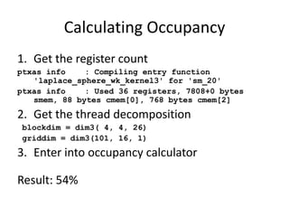 Calculating Occupancy
1. Get the register count
ptxas info    : Compiling entry function
   'laplace_sphere_wk_kernel3' for 'sm_20'
ptxas info    : Used 36 registers, 7808+0 bytes
   smem, 88 bytes cmem[0], 768 bytes cmem[2]
2. Get the thread decomposition
blockdim = dim3( 4, 4, 26)
griddim = dim3(101, 16, 1)
3. Enter into occupancy calculator

Result: 54%
 