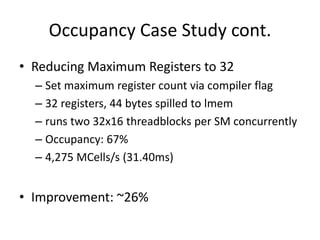 Occupancy Case Study cont.
• Reducing Maximum Registers to 32
  – Set maximum register count via compiler flag
  – 32 registers, 44 bytes spilled to lmem
  – runs two 32x16 threadblocks per SM concurrently
  – Occupancy: 67%
  – 4,275 MCells/s (31.40ms)


• Improvement: ~26%
 