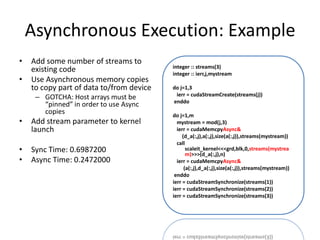Asynchronous Execution: Example
•   Add some number of streams to
                                          integer :: streams(3)
    existing code                         integer :: ierr,j,mystream
•   Use Asynchronous memory copies
    to copy part of data to/from device   do j=1,3
                                           ierr = cudaStreamCreate(streams(j))
     – GOTCHA: Host arrays must be
                                          enddo
       “pinned” in order to use Async
       copies                             do j=1,m
•   Add stream parameter to kernel          mystream = mod(j,3)
    launch                                  ierr = cudaMemcpyAsync&
                                               (d_a(:,j),a(:,j),size(a(:,j)),streams(mystream))
                                            call
•   Sync Time: 0.6987200                         scaleit_kernel<<<grd,blk,0,streams(mystrea
                                                 m)>>>(d_a(:,j),n)
•   Async Time: 0.2472000                   ierr = cudaMemcpyAsync&
                                                (a(:,j),d_a(:,j),size(a(:,j)),streams(mystream))
                                           enddo
                                          ierr = cudaStreamSynchronize(streams(1))
                                          ierr = cudaStreamSynchronize(streams(2))
                                          ierr = cudaStreamSynchronize(streams(3))
 