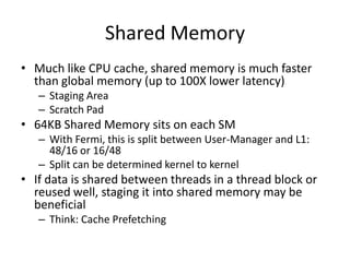 Shared Memory
• Much like CPU cache, shared memory is much faster
  than global memory (up to 100X lower latency)
   – Staging Area
   – Scratch Pad
• 64KB Shared Memory sits on each SM
   – With Fermi, this is split between User-Manager and L1:
     48/16 or 16/48
   – Split can be determined kernel to kernel
• If data is shared between threads in a thread block or
  reused well, staging it into shared memory may be
  beneficial
   – Think: Cache Prefetching
 