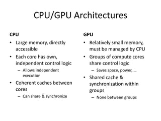 CPU/GPU Architectures
CPU                            GPU
• Large memory, directly       • Relatively small memory,
  accessible                     must be managed by CPU
• Each core has own,           • Groups of compute cores
  independent control logic      share control logic
   – Allows independent           – Saves space, power, …
     execution                 • Shared cache &
• Coherent caches between        synchronization within
  cores                          groups
   – Can share & synchronize      – None between groups
 