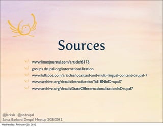 Sources
                        www.linuxjournal.com/article/6176
                        groups.drupal.org/internationalization
                        www.lullabot.com/articles/localized-and-multi-lingual-content-drupal-7
                        www.archive.org/details/IntroductionToI18NInDrupal7
                        www.archive.org/details/StateOfInternationalizationInDrupal7




@larksla @sbdrupal
Santa Barbara Drupal Meetup 2/28/2012
Wednesday, February 29, 2012
 