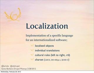 Localization
                               Implementation of a specific language
                               for an internationalized software;

                                      localized objects
                                      individual translations
                                      cultural rules (left to right, .rtl)
                                      charset (ASCII, ISO-8859-1, KOI8-U)

@larksla @sbdrupal
Santa Barbara Drupal Meetup 2/28/2012
Wednesday, February 29, 2012
 