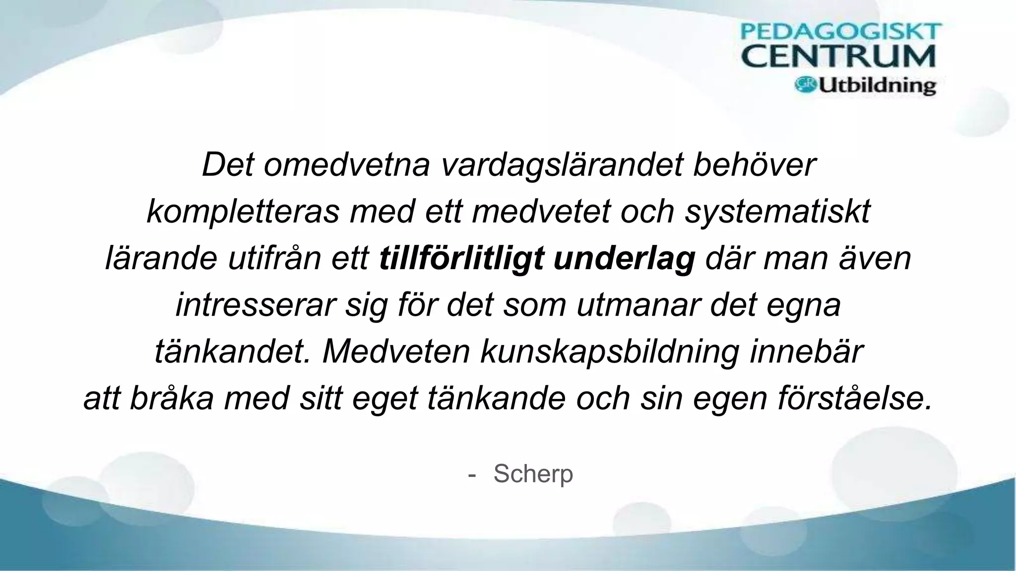 Det omedvetna vardagslärandet behöver
kompletteras med ett medvetet och systematiskt
lärande utifrån ett tillförlitligt underlag där man även
intresserar sig för det som utmanar det egna
tänkandet. Medveten kunskapsbildning innebär
att bråka med sitt eget tänkande och sin egen förståelse.
- Scherp
 
