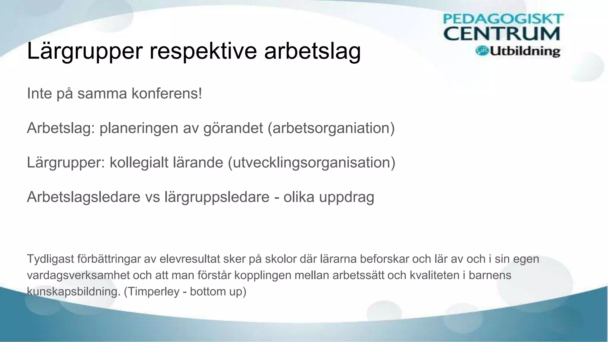 Lärgrupper respektive arbetslag
Inte på samma konferens!
Arbetslag: planeringen av görandet (arbetsorganiation)
Lärgrupper: kollegialt lärande (utvecklingsorganisation)
Arbetslagsledare vs lärgruppsledare - olika uppdrag
Tydligast förbättringar av elevresultat sker på skolor där lärarna beforskar och lär av och i sin egen
vardagsverksamhet och att man förstår kopplingen mellan arbetssätt och kvaliteten i barnens
kunskapsbildning. (Timperley - bottom up)
 