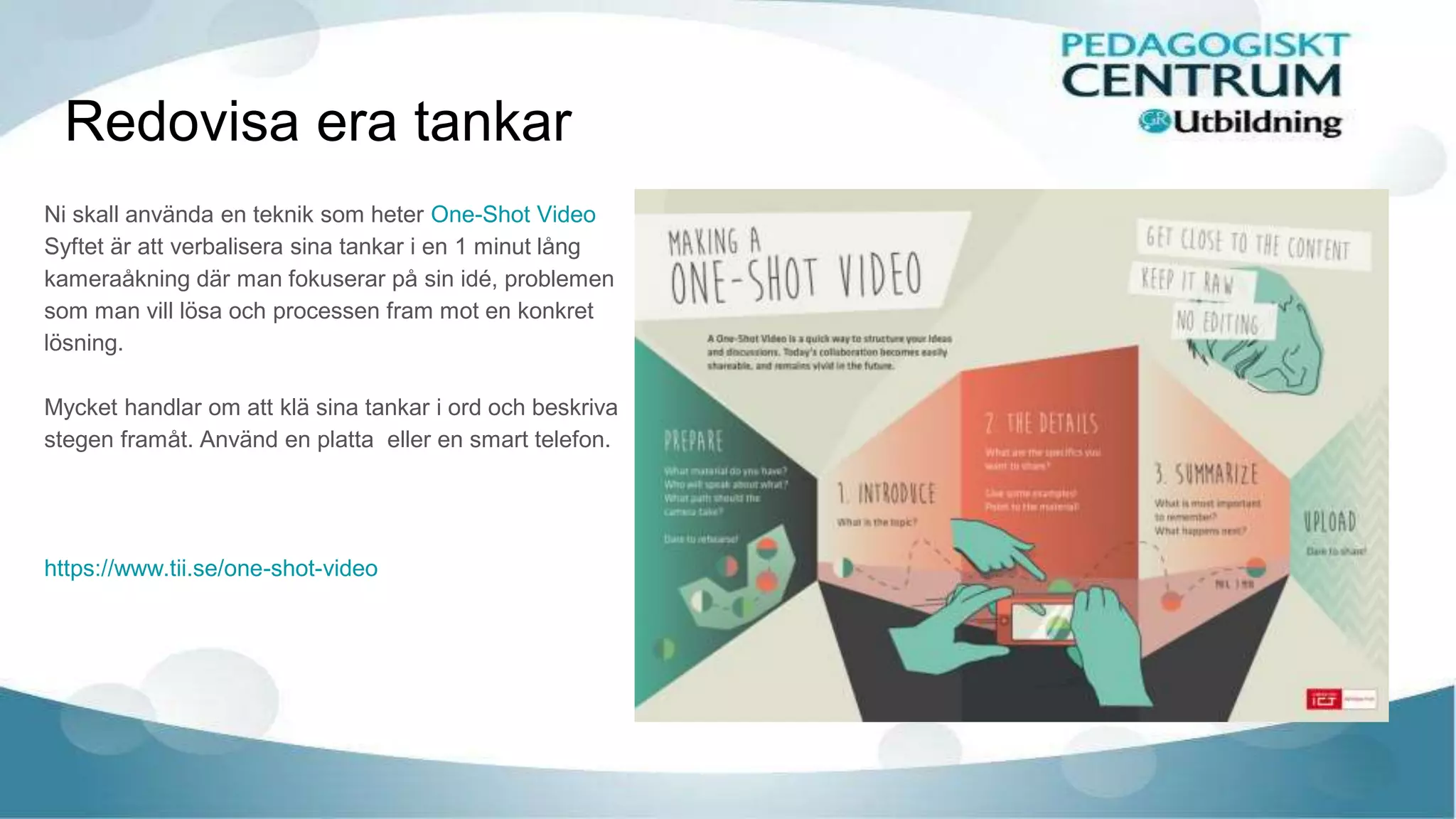 Redovisa era tankar
Ni skall använda en teknik som heter One-Shot Video
Syftet är att verbalisera sina tankar i en 1 minut lång
kameraåkning där man fokuserar på sin idé, problemen
som man vill lösa och processen fram mot en konkret
lösning.
Mycket handlar om att klä sina tankar i ord och beskriva
stegen framåt. Använd en platta eller en smart telefon.
https://www.tii.se/one-shot-video
 