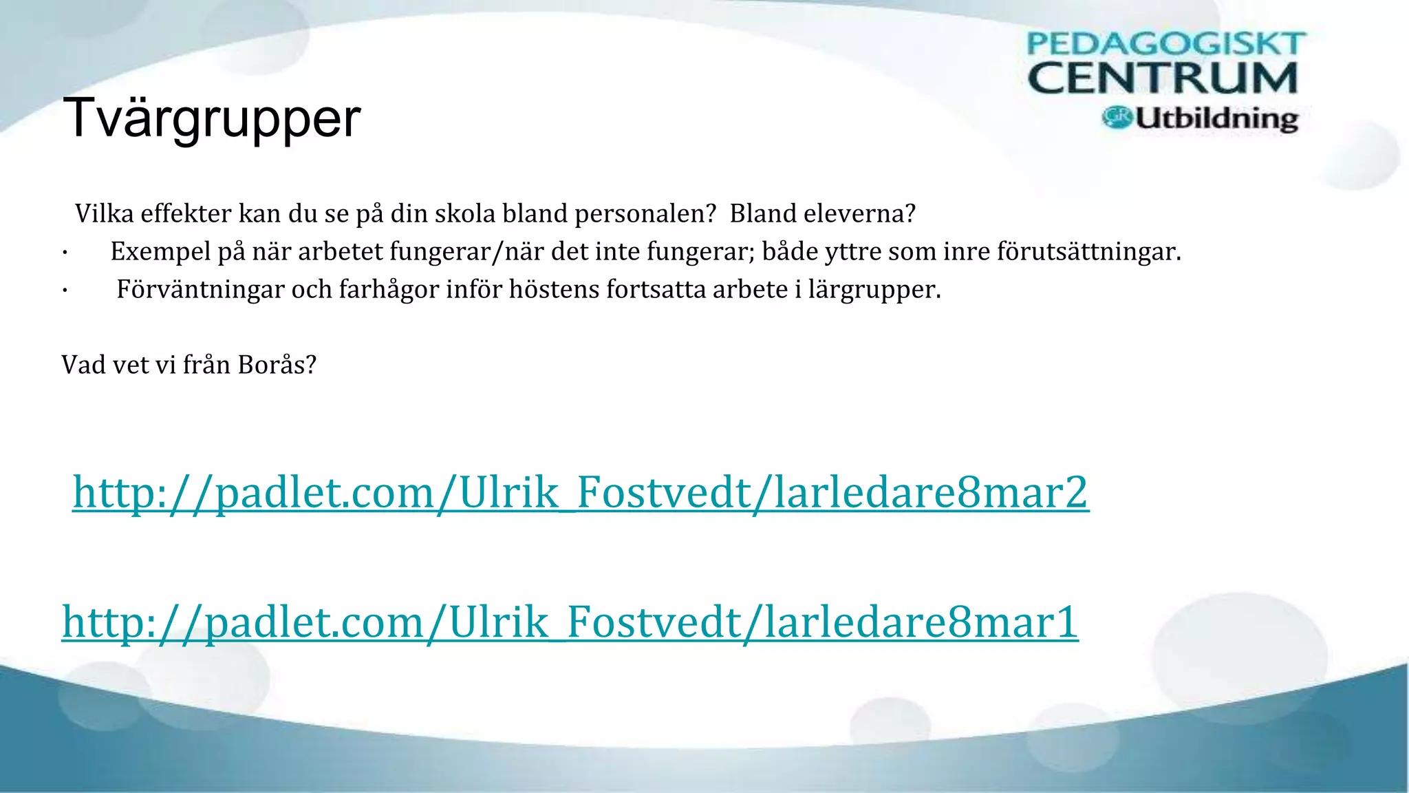 Tvärgrupper
Vilka effekter kan du se på din skola bland personalen? Bland eleverna?
· Exempel på när arbetet fungerar/när det inte fungerar; både yttre som inre förutsättningar.
· Förväntningar och farhågor inför höstens fortsatta arbete i lärgrupper.
Vad vet vi från Borås?
http://padlet.com/Ulrik_Fostvedt/larledare8mar2
http://padlet.com/Ulrik_Fostvedt/larledare8mar1
 