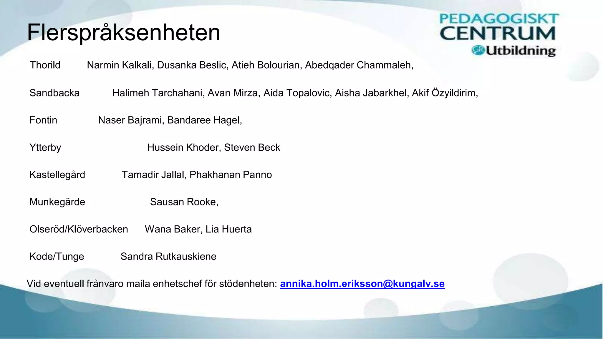 Flerspråksenheten
Thorild Narmin Kalkali, Dusanka Beslic, Atieh Bolourian, Abedqader Chammaleh,
Sandbacka Halimeh Tarchahani, Avan Mirza, Aida Topalovic, Aisha Jabarkhel, Akif Özyildirim,
Fontin Naser Bajrami, Bandaree Hagel,
Ytterby Hussein Khoder, Steven Beck
Kastellegård Tamadir Jallal, Phakhanan Panno
Munkegärde Sausan Rooke,
Olseröd/Klöverbacken Wana Baker, Lia Huerta
Kode/Tunge Sandra Rutkauskiene
Vid eventuell frånvaro maila enhetschef för stödenheten: annika.holm.eriksson@kungalv.se
 
