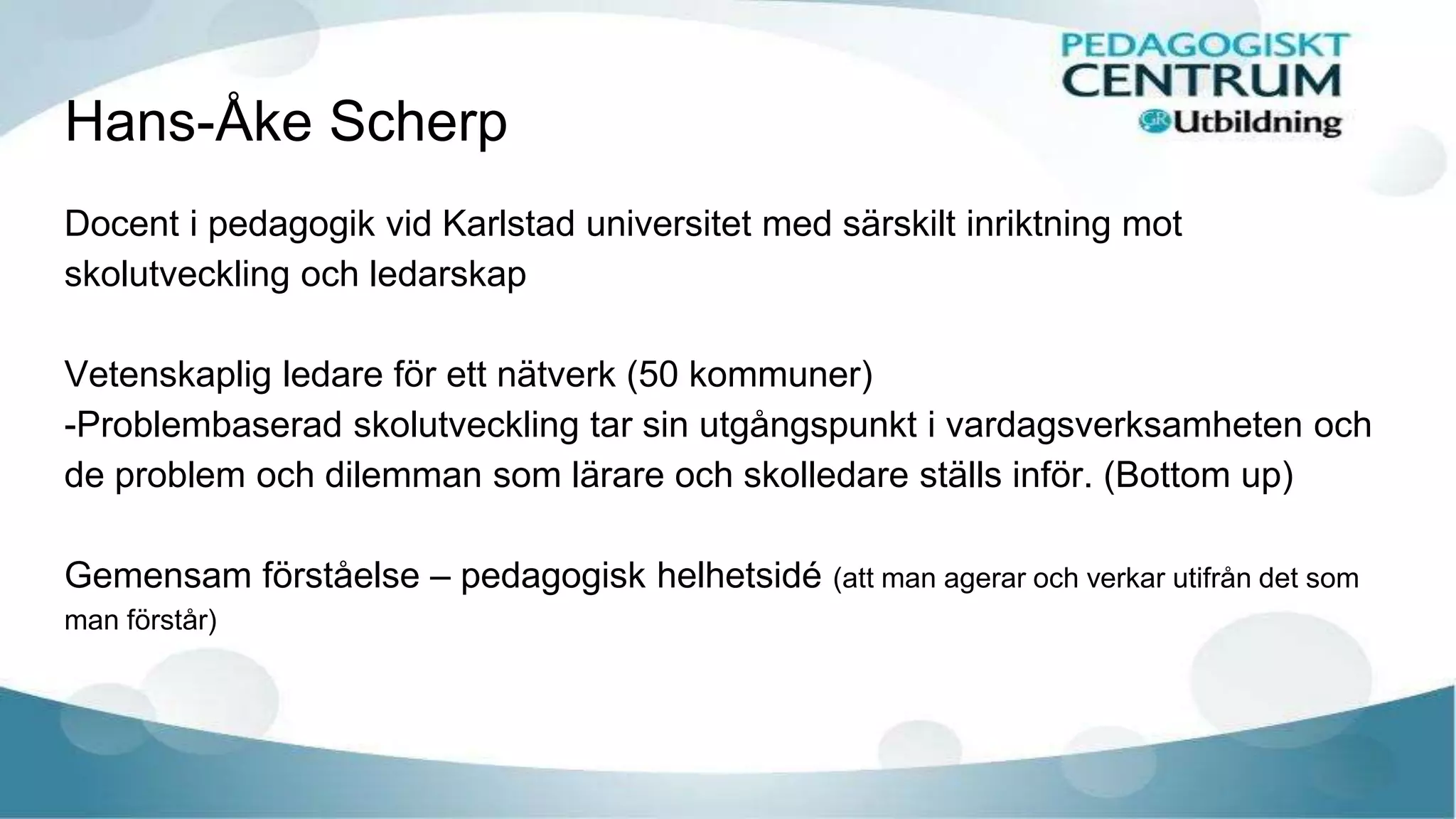 Hans-Åke Scherp
Docent i pedagogik vid Karlstad universitet med särskilt inriktning mot
skolutveckling och ledarskap
Vetenskaplig ledare för ett nätverk (50 kommuner)
-Problembaserad skolutveckling tar sin utgångspunkt i vardagsverksamheten och
de problem och dilemman som lärare och skolledare ställs inför. (Bottom up)
Gemensam förståelse – pedagogisk helhetsidé (att man agerar och verkar utifrån det som
man förstår)
 