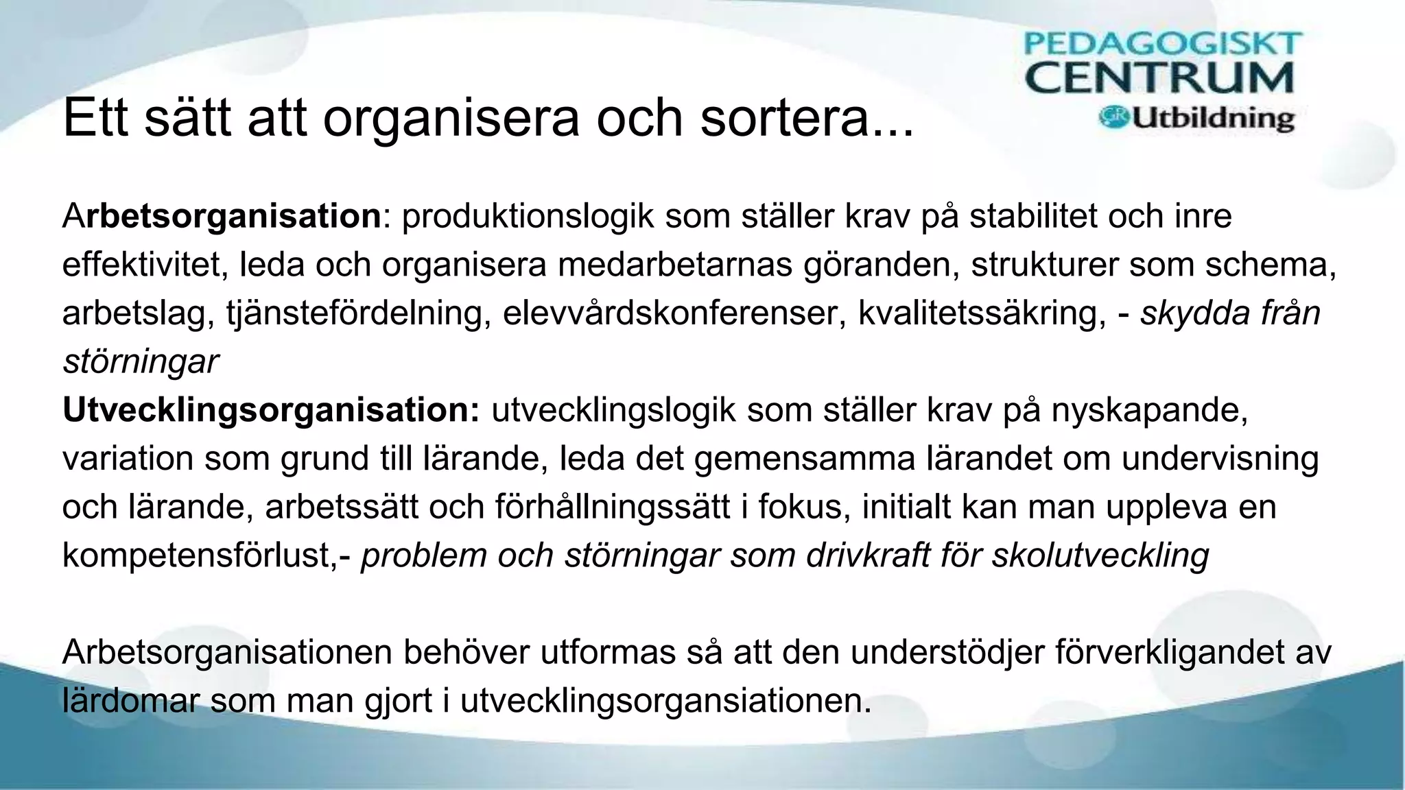Ett sätt att organisera och sortera...
Arbetsorganisation: produktionslogik som ställer krav på stabilitet och inre
effektivitet, leda och organisera medarbetarnas göranden, strukturer som schema,
arbetslag, tjänstefördelning, elevvårdskonferenser, kvalitetssäkring, - skydda från
störningar
Utvecklingsorganisation: utvecklingslogik som ställer krav på nyskapande,
variation som grund till lärande, leda det gemensamma lärandet om undervisning
och lärande, arbetssätt och förhållningssätt i fokus, initialt kan man uppleva en
kompetensförlust,- problem och störningar som drivkraft för skolutveckling
Arbetsorganisationen behöver utformas så att den understödjer förverkligandet av
lärdomar som man gjort i utvecklingsorgansiationen.
 