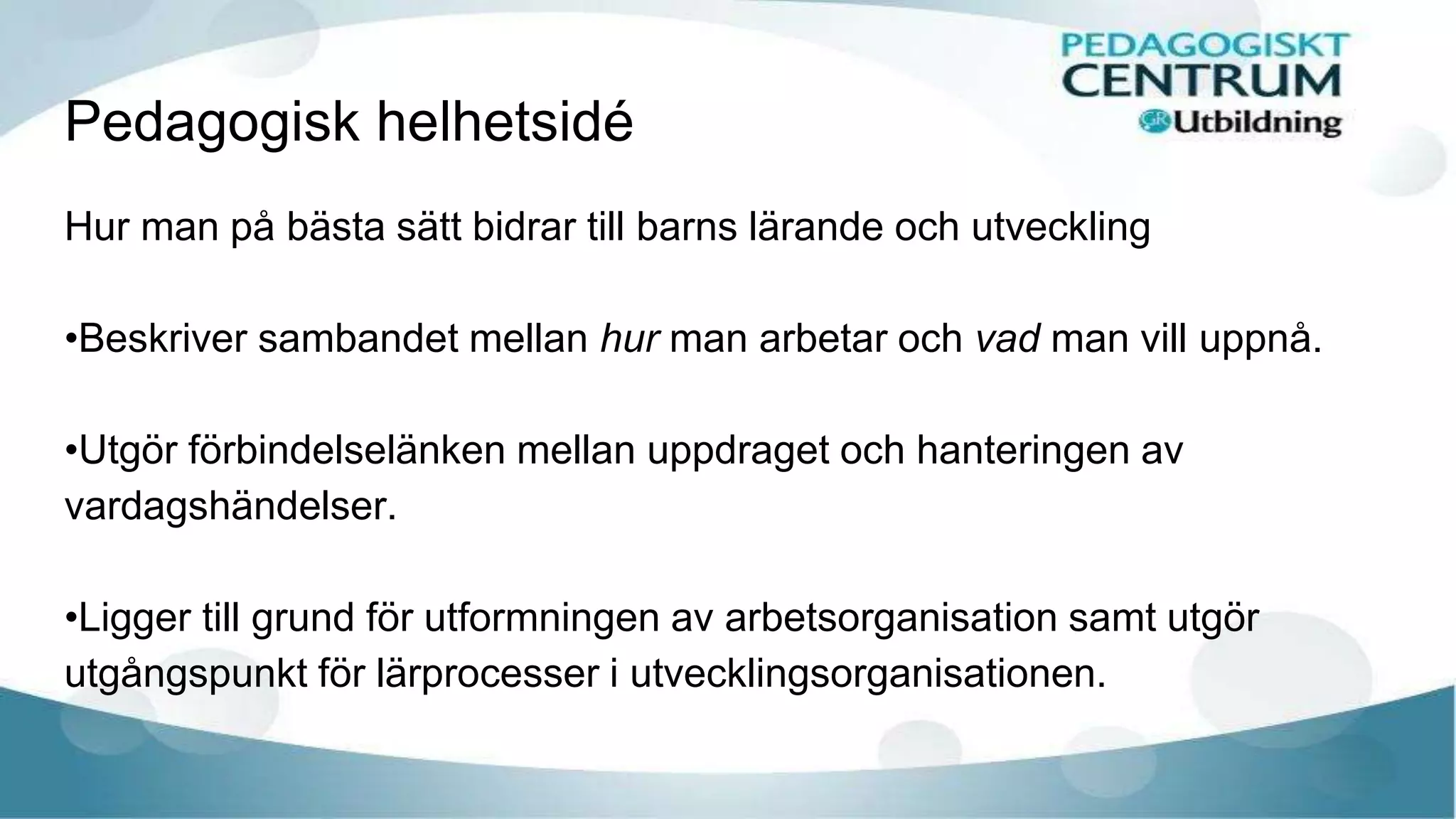 Pedagogisk helhetsidé
Hur man på bästa sätt bidrar till barns lärande och utveckling
•Beskriver sambandet mellan hur man arbetar och vad man vill uppnå.
•Utgör förbindelselänken mellan uppdraget och hanteringen av
vardagshändelser.
•Ligger till grund för utformningen av arbetsorganisation samt utgör
utgångspunkt för lärprocesser i utvecklingsorganisationen.
 