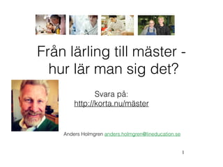1
Från lärling till mäster -  
hur lär man sig det?
Anders Holmgren anders.holmgren@lineducation.se
Svara på:
http://korta.nu/mäster
 