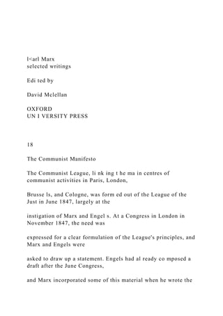 l<arl Marx
selected writings
Edi ted by
David Mclellan
OXFORD
UN I VERSITY PRESS
18
The Communist Manifesto
The Communist League, li nk ing t he ma in centres of
communist activities in Paris, London,
Brusse ls, and Cologne, was form ed out of the League of the
Just in June 1847, largely at the
instigation of Marx and Engel s. At a Congress in London in
November 1847, the need was
expressed for a clear formulation of the League's principles, and
Marx and Engels were
asked to draw up a statement. Engels had al ready co mposed a
draft after the June Congress,
and Marx incorporated some of this material when he wrote the
 