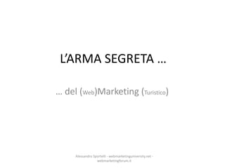 L’ARMA SEGRETA …

… del (Web)Marketing (Turistico)




     Alessandro Sportelli - webmarketinguniversity.net -
                  webmarketingforum.it
 