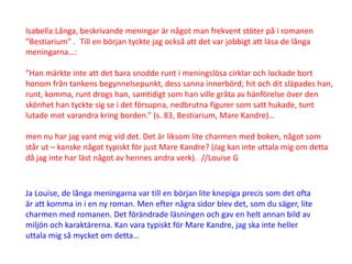 Isabella:Långa, beskrivande meningar är något man frekvent stöter på i romanen
”Bestiarium” . Till en början tyckte jag också att det var jobbigt att läsa de långa
meningarna…:

”Han märkte inte att det bara snodde runt i meningslösa cirklar och lockade bort
honom från tankens begynnelsepunkt, dess sanna innerbörd; hit och dit släpades han,
runt, komma, runt drogs han, samtidigt som han ville gråta av hänförelse över den
skönhet han tyckte sig se i det försupna, nedbrutna figurer som satt hukade, tunt
lutade mot varandra kring borden.” (s. 83, Bestiarium, Mare Kandre)…

men nu har jag vant mig vid det. Det är liksom lite charmen med boken, något som
står ut – kanske något typiskt för just Mare Kandre? (Jag kan inte uttala mig om detta
då jag inte har läst något av hennes andra verk). //Louise G



Ja Louise, de långa meningarna var till en början lite knepiga precis som det ofta
är att komma in i en ny roman. Men efter några sidor blev det, som du säger, lite
charmen med romanen. Det förändrade läsningen och gav en helt annan bild av
miljön och karaktärerna. Kan vara typiskt för Mare Kandre, jag ska inte heller
uttala mig så mycket om detta…
 