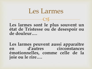 
Les larmes sont le plus souvent un
état de Tristesse ou de desespoir ou
de douleur….
Les larmes peuvent aussi apparaître
en d'autres circonstances
émotionnelles, comme celle de la
joie ou le rire….
Les Larmes
 