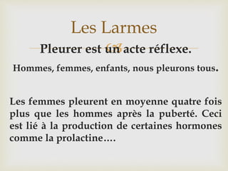 Pleurer est un acte réflexe.
Hommes, femmes, enfants, nous pleurons tous.
Les femmes pleurent en moyenne quatre fois
plus que les hommes après la puberté. Ceci
est lié à la production de certaines hormones
comme la prolactine….
Les Larmes
 