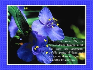 « Tu vois mon fils, la beauté d’une femme n’est pas dans les vêtements qu’elle porte, ni dans son visage, ou dans sa façon de se coiffer les cheveux. 